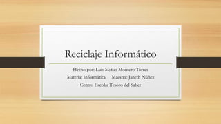 Reciclaje Informático
Hecho por: Luis Matías Montero Torres
Materia: Informática Maestra: Janeth Núñez
Centro Escolar Tesoro del Saber
 