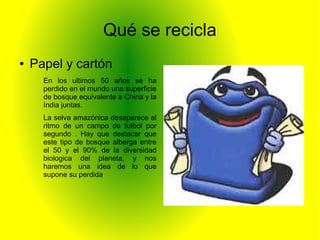 Qué se recicla
● Papel y cartón
En los ultimos 50 años se ha
perdido en el mundo una superficie
de bosque equivalente a China y la
India juntas.
La selva amazónica desaparece al
ritmo de un campo de futbol por
segundo . Hay que destacar que
este tipo de bosque alberga entre
el 50 y el 90% de la diversidad
biologica del planeta, y nos
haremos una idea de lo que
supone su perdida
 