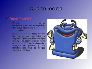 Qué se recicla
● Papel y cartón
En los ultimos 50 años se ha
perdido en el mundo una superficie
de bosque equivalente a China y la
India juntas.
La selva amazónica desaparece al
ritmo de un campo de fútbol por
segundo . Hay que destacar que
este tipo de bosque alberga entre
el 50 y el 90% de la diversidad
biológica del planeta, y nos
haremos una idea de lo que
supone su perdida.
 
