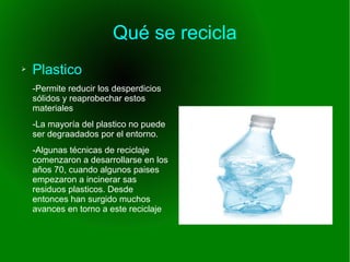Qué se recicla
➢ Plastico
-Permite reducir los desperdicios
sólidos y reaprobechar estos
materiales
-La mayoría del plastico no puede
ser degraadados por el entorno.
-Algunas técnicas de reciclaje
comenzaron a desarrollarse en los
años 70, cuando algunos paises
empezaron a incinerar sas
residuos plasticos. Desde
entonces han surgido muchos
avances en torno a este reciclaje
 