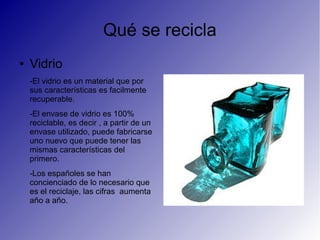 Qué se recicla
● Vidrio
-El vidrio es un material que por
sus características es facilmente
recuperable.
-El envase de vidrio es 100%
reciclable, es decir , a partir de un
envase utilizado, puede fabricarse
uno nuevo que puede tener las
mismas características del
primero.
-Los españoles se han
concienciado de lo necesario que
es el reciclaje, las cifras aumenta
año a año.
 