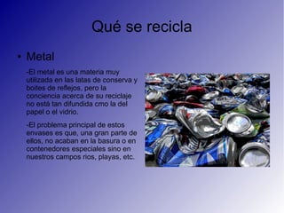 Qué se recicla
● Metal
-El metal es una materia muy
utilizada en las latas de conserva y
boites de reflejos, pero la
conciencia acerca de su reciclaje
no está tan difundida cmo la del
papel o el vidrio.
-El problema principal de estos
envases es que, una gran parte de
ellos, no acaban en la basura o en
contenedores especiales sino en
nuestros campos rios, playas, etc.
 