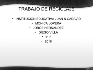 TRABAJO DE RECICLAJE
• INSTITUCION EDUCATIVA JUAN N CADAVID
• MONICA LOPERA
• JORGE HERNANDEZ
• DIEGO VILLA
• 11’2
• 2016
 