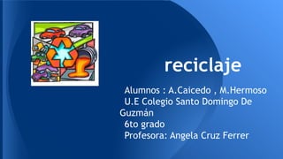 reciclaje
Alumnos : A.Caicedo , M.Hermoso
U.E Colegio Santo Domingo De
Guzmán
6to grado
Profesora: Angela Cruz Ferrer
 