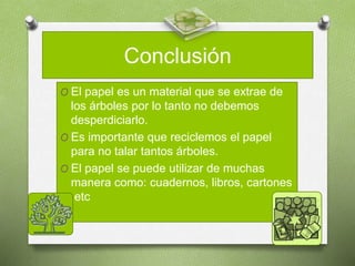 Conclusión
O El papel es un material que se extrae de
los árboles por lo tanto no debemos
desperdiciarlo.
O Es importante que reciclemos el papel
para no talar tantos árboles.
O El papel se puede utilizar de muchas
manera como: cuadernos, libros, cartones
,etc
 