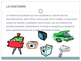 LA CHATARRA
La Chatarra son productos que han completado su vida útil como los
electrodomésticos, autos, fierros, clavos y latas. De los metales, la mayor parte
pueden ser fundidos y reutilizados, como el acero, que es el material más
reciclado del planeta. Diariamente en el mundo se recupera una cantidad de
acero equivalente al peso de un millón doscientos mil autos.
 