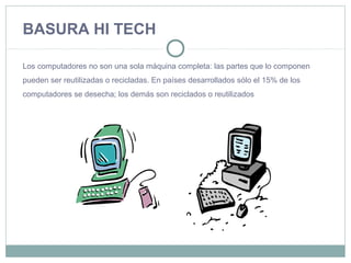 BASURA HI TECH
Los computadores no son una sola máquina completa: las partes que lo componen
pueden ser reutilizadas o recicladas. En países desarrollados sólo el 15% de los
computadores se desecha; los demás son reciclados o reutilizados
 