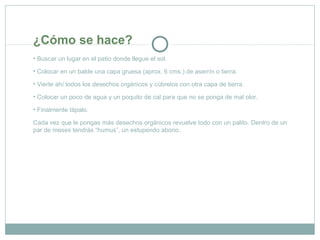 ¿Cómo se hace?
• Buscar un lugar en el patio donde llegue el sol.
• Colocar en un balde una capa gruesa (aprox. 6 cms.) de aserrín o tierra.
• Vierte ahí todos los desechos orgánicos y cúbrelos con otra capa de tierra.
• Colocar un poco de agua y un poquito de cal para que no se ponga de mal olor.
• Finalmente tápalo.
Cada vez que le pongas más desechos orgánicos revuelve todo con un palito. Dentro de un
par de meses tendrás “humus”, un estupendo abono.
 
