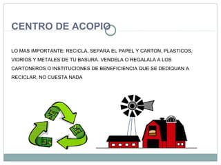 CENTRO DE ACOPIO
LO MAS IMPORTANTE: RECICLA, SEPARA EL PAPEL Y CARTON, PLASTICOS,
VIDRIOS Y METALES DE TU BASURA. VENDELA O REGALALA A LOS
CARTONEROS O INSTITUCIONES DE BENEFICIENCIA QUE SE DEDIQUAN A
RECICLAR, NO CUESTA NADA
 