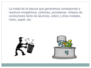 La mitad de la basura que generamos corresponde a
residuos inorgánicos, cartones, porcelanas, retazos de
conductores tanto de aluminio, cobre y otros metales,
vidrio, papel, etc.
 
