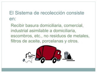 Recibir basura domiciliaria, comercial,
industrial asimilable a domiciliaria,
escombros, etc., no residuos de metales,
filtros de aceite, porcelanas y otros.
El Sistema de recolección consiste
en:
 
