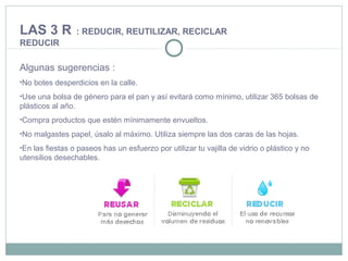 Algunas sugerencias :
•No botes desperdicios en la calle.
•Use una bolsa de género para el pan y así evitará como mínimo, utilizar 365 bolsas de
plásticos al año.
•Compra productos que estén mínimamente envueltos.
•No malgastes papel, úsalo al máximo. Utiliza siempre las dos caras de las hojas.
•En las fiestas o paseos has un esfuerzo por utilizar tu vajilla de vidrio o plástico y no
utensilios desechables.
LAS 3 R : REDUCIR, REUTILIZAR, RECICLAR
REDUCIR
 