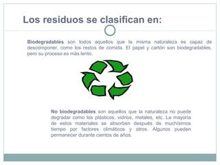 No biodegradables son aquellos que la naturaleza no puede
degradar como los plásticos, vidrios, metales, etc. La mayoría
de estos materiales se absorben después de muchísimos
tiempo por factores climáticos y otros. Algunos pueden
permanecer durante cientos de años.
Los residuos se clasifican en:
Biodegradables son todos aquellos que la misma naturaleza es capaz de
descomponer, como los restos de comida. El papel y cartón son biodegradables,
pero su proceso es más lento.
 