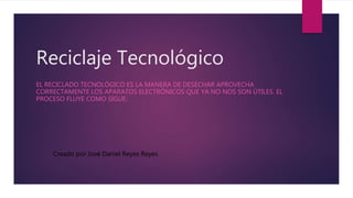 Reciclaje Tecnológico
EL RECICLADO TECNOLÓGICO ES LA MANERA DE DESECHAR APROVECHA
CORRECTAMENTE LOS APARATOS ELECTRÓNICOS QUE YA NO NOS SON ÚTILES. EL
PROCESO FLUYE COMO SIGUE:
Creado por José Daniel Reyes Reyes
 
