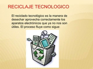RECICLAJE TECNOLOGICO
El reciclado tecnológico es la manera de
desechar aprovecha correctamente los
aparatos electrónicos que ya no nos son
útiles. El proceso fluye como sigue:
 