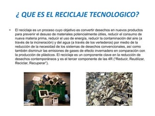 ¿ QUE ES EL RECICLAJE TECNOLOGICO?
• El reciclaje es un proceso cuyo objetivo es convertir desechos en nuevos productos
para prevenir el desuso de materiales potencialmente útiles, reducir el consumo de
nueva materia prima, reducir el uso de energía, reducir la contaminación del aire (a
través de la incineración) y del agua (a través de los vertederos) por medio de la
reducción de la necesidad de los sistemas de desechos convencionales, así como
también disminuir las emisiones de gases de efecto invernadero en comparación con
la producción de plásticos. El reciclaje es un componente clave en la reducción de
desechos contemporáneos y es el tercer componente de las 4R (“Reducir, Reutilizar,
Reciclar, Recuperar”).
 