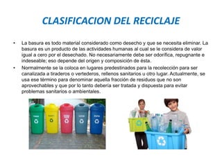 CLASIFICACION DEL RECICLAJE
• La basura es todo material considerado como desecho y que se necesita eliminar. La
basura es un producto de las actividades humanas al cual se le considera de valor
igual a cero por el desechado. No necesariamente debe ser odorífica, repugnante e
indeseable; eso depende del origen y composición de ésta.
• Normalmente se la coloca en lugares predestinados para la recolección para ser
canalizada a tiraderos o vertederos, rellenos sanitarios u otro lugar. Actualmente, se
usa ese término para denominar aquella fracción de residuos que no son
aprovechables y que por lo tanto debería ser tratada y dispuesta para evitar
problemas sanitarios o ambientales.
 