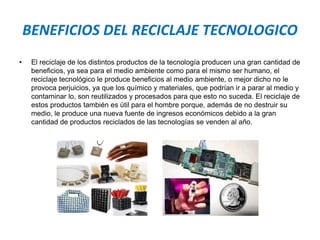 BENEFICIOS DEL RECICLAJE TECNOLOGICO
• El reciclaje de los distintos productos de la tecnología producen una gran cantidad de
beneficios, ya sea para el medio ambiente como para el mismo ser humano, el
reciclaje tecnológico le produce beneficios al medio ambiente, o mejor dicho no le
provoca perjuicios, ya que los químico y materiales, que podrían ir a parar al medio y
contaminar lo, son reutilizados y procesados para que esto no suceda. El reciclaje de
estos productos también es útil para el hombre porque, además de no destruir su
medio, le produce una nueva fuente de ingresos económicos debido a la gran
cantidad de productos reciclados de las tecnologías se venden al año.
 