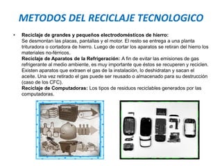 METODOS DEL RECICLAJE TECNOLOGICO
• Reciclaje de grandes y pequeños electrodomésticos de hierro:
Se desmontan las placas, pantallas y el motor. El resto se entrega a una planta
trituradora o cortadora de hierro. Luego de cortar los aparatos se retiran del hierro los
materiales no-férricos.
Reciclaje de Aparatos de la Refrigeración: A fin de evitar las emisiones de gas
refrigerante al medio ambiente, es muy importante que éstos se recuperen y reciclen.
Existen aparatos que extraen el gas de la instalación, lo deshidratan y sacan el
aceite. Una vez retirado el gas puede ser reusado o almacenado para su destrucción
(caso de los CFC).
Reciclaje de Computadoras: Los tipos de residuos reciclables generados por las
computadoras.
 