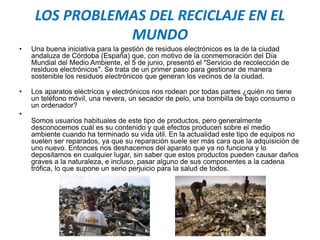 LOS PROBLEMAS DEL RECICLAJE EN EL
MUNDO
• Una buena iniciativa para la gestión de residuos electrónicos es la de la ciudad
andaluza de Córdoba (España) que, con motivo de la conmemoración del Día
Mundial del Medio Ambiente, el 5 de junio, presentó el "Servicio de recolección de
residuos electrónicos". Se trata de un primer paso para gestionar de manera
sostenible los residuos electrónicos que generan los vecinos de la ciudad.
• Los aparatos eléctricos y electrónicos nos rodean por todas partes ¿quién no tiene
un teléfono móvil, una nevera, un secador de pelo, una bombilla de bajo consumo o
un ordenador?
•
Somos usuarios habituales de este tipo de productos, pero generalmente
desconocemos cuál es su contenido y qué efectos producen sobre el medio
ambiente cuando ha terminado su vida útil. En la actualidad este tipo de equipos no
suelen ser reparados, ya que su reparación suele ser más cara que la adquisición de
uno nuevo. Entonces nos deshacemos del aparato que ya no funciona y lo
depositamos en cualquier lugar, sin saber que estos productos pueden causar daños
graves a la naturaleza, e incluso, pasar alguno de sus componentes a la cadena
trófica, lo que supone un serio perjuicio para la salud de todos.
 