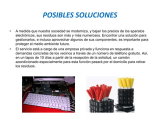POSIBLES SOLUCIONES
• A medida que nuestra sociedad se moderniza, y bajan los precios de los aparatos
electrónicos, sus residuos son más y más numerosos. Encontrar una solución para
gestionarlos, e incluso aprovechar algunos de sus componentes, es importante para
proteger el medio ambiente futuro.
• El servicio está a cargo de una empresa privada y funciona en respuesta a
demandas concretas de los vecinos a través de un número de teléfono gratuito. Así,
en un lapso de 10 días a partir de la recepción de la solicitud, un camión
acondicionado especialmente para esta función pasará por el domicilio para retirar
los residuos.
 