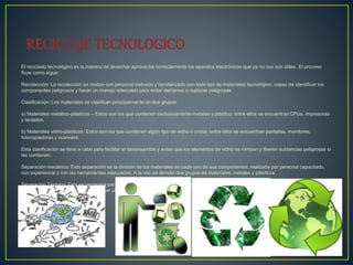 El reciclado tecnológico es la manera de desechar aprovecha correctamente los aparatos electrónicos que ya no nos son útiles. El proceso
fluye como sigue:
Recolección: La recolección se realiza con personal instruido y familiarizado con todo tipo de materiales tecnológico, capaz de identificar los
componentes peligrosos y hacer un manejo adecuado para evitar derrames o rupturas peligrosas.
Clasificación: Los materiales se clasifican principalmente en dos grupos:
a) Materiales metálico-plásticos – Estos son los que contienen exclusivamente metales y plástico, entre ellos se encuentran CPUs, impresoras
y teclados.
b) Materiales vidrio-plásticos: Estos son los que contienen algún tipo de vidrio o cristal, entre ellos se encuentran pantallas, monitores,
fotocopiadoras y scanners.
Esta clasificación se lleva a cabo para facilitar el desensamble y evitar que los elementos de vidrio se rompan y liberen sustancias peligrosas si
las contienen.
Separación mecánica: Esta separación es la división de los materiales en cada uno de sus componentes, realizada por personal capacitado,
con experiencia y con las herramientas adecuadas. A la vez se derivan dos grupos de materiales, metales y plásticos.
Separación Térmica: Esta es necesaria para homogeneizar y reducir el volumen ocupado por el plástico, lo cual facilita su almacenamiento y
transporte, y es necesario para poder ser utilizado por la maquinaria que lo transformará en un nuevo artículo.
 