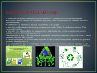 1. Recolección: La recolección se realiza con personal instruido y familiarizado con todo tipo de materiales
tecnológicos, capaz de identificar los componentes peligrosos y hacer un manejo adecuado para evitar derrames o
rupturas peligrosas.
2. Clasificación: Los materiales se clasifican principalmente en dos grupos:
a) Materiales metálico-plásticos que contienen exclusivamente metal y plástico. Entre ellos se encuentran CPUs,
impresoras y teclados.
b) Materiales vidrio-plásticos: Estos son los que contienen algún tipo de vidrio o cristal, entre ellos se encuentran
pantallas, monitores, fotocopiadoras y scanners.
Esta clasificación se lleva a cabo para facilitar el desensamble y evitar que los elementos de vidrio se rompan y liberen
sustancias peligrosas si las contienen.
3. Separación mecánica: es la división de los materiales en cada uno de sus componentes. Se derivan dos grupos de
materiales: metales y plásticos.
4. Separación Térmica: Esta es necesaria para homogeneizar y reducir el volumen ocupado por el plástico, lo cual
facilita su almacenamiento y transporte, y es necesario para poder ser utilizado por la maquinaria que lo transformará
en un nuevo artículo
 