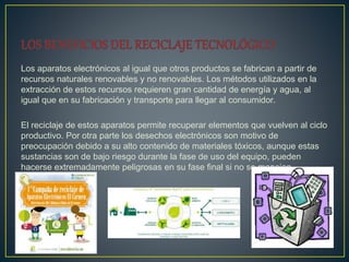 Los aparatos electrónicos al igual que otros productos se fabrican a partir de
recursos naturales renovables y no renovables. Los métodos utilizados en la
extracción de estos recursos requieren gran cantidad de energía y agua, al
igual que en su fabricación y transporte para llegar al consumidor.
El reciclaje de estos aparatos permite recuperar elementos que vuelven al ciclo
productivo. Por otra parte los desechos electrónicos son motivo de
preocupación debido a su alto contenido de materiales tóxicos, aunque estas
sustancias son de bajo riesgo durante la fase de uso del equipo, pueden
hacerse extremadamente peligrosas en su fase final si no se manejan
adecuadamente.
 