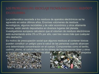 La problemática asociada a los residuos de aparatos electrónicos se ha
agravado en estos últimos años. Enormes volúmenes de residuos
tecnológicos, algunos reciclables y de valor económico y otros altamente
tóxicos, están siendo depositados en diversos lugares del planeta.
Investigadores europeos calcularon que el volumen de residuos electrónicos
está aumentando entre 3% a 5% por año, casi tres veces más que cualquier
otro deshecho.
Es motivo de preocupación social que algunos residuos al contener tóxicos
pueden constituir un peligro para la salud de las personas cuando alcanzan
una determinada concentración en el cuerpo. Componentes como el berilio,
cadmio, plomo, el carbón negro de los tóners de las impresoras láser y otros
materiales son considerados como altamente peligrosos si no son manejados
adecuadamente.
 