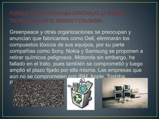 Greenpeace y otras organizaciones se preocupan y
anuncian que fabricantes como Dell, eliminarán los
compuestos tóxicos de sus equipos, por su parte
compañías como Sony, Nokia y Samsung se proponen a
retirar químicos peligrosos. Motorola sin embargo, ha
fallado en el trato, pues también se comprometió y luego
amplió el plazo fijado por ella misma. Las empresas que
aún no se comprometen son IBM, Apple, Toshiba,
Panasonic.
 