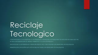 Reciclaje
TecnologicoCONCIENTIZAR A LAS ENSEÑAR A LAS PERSONAS A MANEJAR LOS DESECHOS TECNOLÓGICOS PARA QUE NO
SE SIGA DETERIORANDO EL MEDIO AMBIENTE Y LA SALUD PUBLICA.
INCENTIVAR A LAS PERSONAS A REDUCIR, RECICLAR, Y REUTILIZAR LOS DESECHOS TECNOLÓGICOS.
PERSONAS DE LOS DAÑOS QUE ESTÁN PROVOCANDO LOS DESECHOS TECNOLÓGICOS.
 