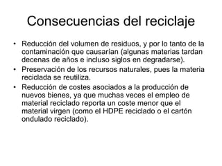 Consecuencias del reciclaje
• Reducción del volumen de residuos, y por lo tanto de la
contaminación que causarían (algunas materias tardan
decenas de años e incluso siglos en degradarse).
• Preservación de los recursos naturales, pues la materia
reciclada se reutiliza.
• Reducción de costes asociados a la producción de
nuevos bienes, ya que muchas veces el empleo de
material reciclado reporta un coste menor que el
material virgen (como el HDPE reciclado o el cartón
ondulado reciclado).
 
