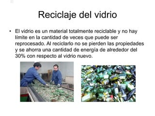 Reciclaje del vidrio
• El vidrio es un material totalmente reciclable y no hay
límite en la cantidad de veces que puede ser
reprocesado. Al reciclarlo no se pierden las propiedades
y se ahorra una cantidad de energía de alrededor del
30% con respecto al vidrio nuevo.
 
