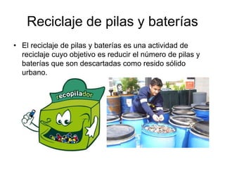 Reciclaje de pilas y baterías
• El reciclaje de pilas y baterías es una actividad de
reciclaje cuyo objetivo es reducir el número de pilas y
baterías que son descartadas como resido sólido
urbano.
 