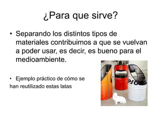 ¿Para que sirve?
• Separando los distintos tipos de
materiales contribuimos a que se vuelvan
a poder usar, es decir, es bueno para el
medioambiente.
• Ejemplo práctico de cómo se
han reutilizado estas latas
 