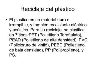 Reciclaje del plástico
• El plastico es un material duro e
irrompible, y también es aislante eléctrico
y acústico. Para su reciclaje, se clasifica
en 7 tipos:PET (Polietileno Tereftalato),
PEAD (Polietileno de alta densidad), PVC
(Policloruro de vinilo), PEBD (Polietileno
de baja densidad), PP (Polipropileno), y
PS.
 
