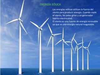 Las energías eólicas utilizan la fuerza del
viento para producir energía. Cuando sople
el viento, las palas giran y un generador
fabrica electricidad.
El viento es una fuente de energía renovable
ya que es una energía natural inagotable.
 