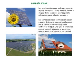 Los paneles solares que podemos ver en los
tejados de algunas casas y edificios, calientan
el agua de las casas que usamos para la
calefacción, agua caliente, piscinas, …
Los campos solares o centrales solares son
espacios de terreno muy grandes llenos de
placas solares que calientan grandes
cantidades de agua. Este agua al calentarse
genera vapor de agua que se usa en una
central térmica para generar electricidad.
 