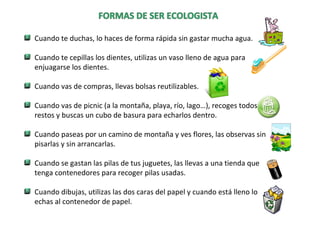 Cuando te duchas, lo haces de forma rápida sin gastar mucha agua.
Cuando te cepillas los dientes, utilizas un vaso lleno de agua para
enjuagarse los dientes.
Cuando vas de compras, llevas bolsas reutilizables.
Cuando vas de picnic (a la montaña, playa, río, lago…), recoges todos los
restos y buscas un cubo de basura para echarlos dentro.
Cuando paseas por un camino de montaña y ves flores, las observas sin
pisarlas y sin arrancarlas.
Cuando se gastan las pilas de tus juguetes, las llevas a una tienda que
tenga contenedores para recoger pilas usadas.
Cuando dibujas, utilizas las dos caras del papel y cuando está lleno lo
echas al contenedor de papel.
 