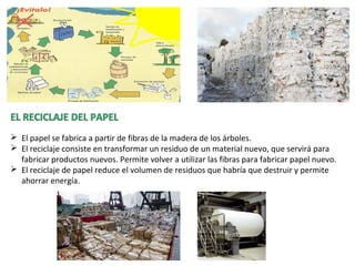  El papel se fabrica a partir de fibras de la madera de los árboles.
 El reciclaje consiste en transformar un residuo de un material nuevo, que servirá para
fabricar productos nuevos. Permite volver a utilizar las fibras para fabricar papel nuevo.
 El reciclaje de papel reduce el volumen de residuos que habría que destruir y permite
ahorrar energía.
 