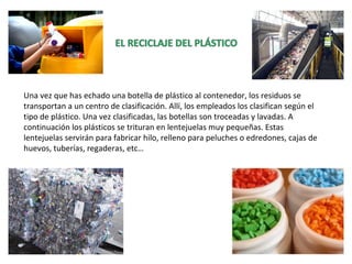 Una vez que has echado una botella de plástico al contenedor, los residuos se
transportan a un centro de clasificación. Allí, los empleados los clasifican según el
tipo de plástico. Una vez clasificadas, las botellas son troceadas y lavadas. A
continuación los plásticos se trituran en lentejuelas muy pequeñas. Estas
lentejuelas servirán para fabricar hilo, relleno para peluches o edredones, cajas de
huevos, tuberías, regaderas, etc…
 