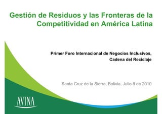 Gestión de Residuos y las Fronteras de la
       Competitividad en América Latina


           Primer Foro Internacional de Negocios Inclusivos,
                                        Cadena del Reciclaje




                Santa Cruz de la Sierra, Bolivia, Julio 8 de 2010
 