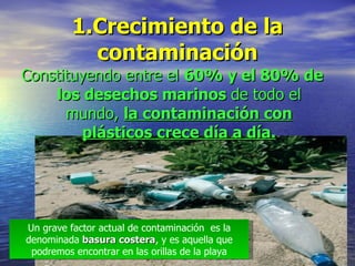 1.Crecimiento de la contaminación <ul><li>Constituyendo entre el  60% y el 80% de los desechos marinos  de todo el mundo, ...
