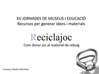 XV JORNADES DE MUSEUS I EDUCACIÓ
            Recursos per generar idees i materials


                           Reciclajoc
                   Com donar joc al material de rebuig




Francesc Martín Martínez
 