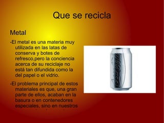 Que se recicla
Metal
-El metal es una materia muy
  utilizada en las latas de
  conserva y botes de
  refresco,pero la conciencia
  acerca de su reciclaje no
  está tan difundida como la
  del papel o el vidrio.
-El problema principal de estos
  materiales es que, una gran
  parte de ellos, acaban en la
  basura o en contenedores
  especiales, sino en nuestros
  campos rios playas, etc.
 