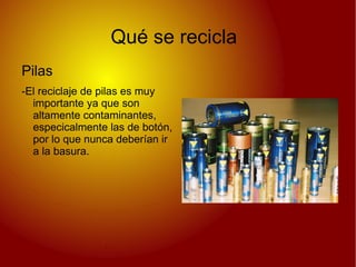 Qué se recicla
Pilas
-El reciclaje de pilas es muy
  importante ya que son
  altamente contaminantes,
  especicalmente las de botón,
  por lo que nunca deberían ir
  a la basura.
 