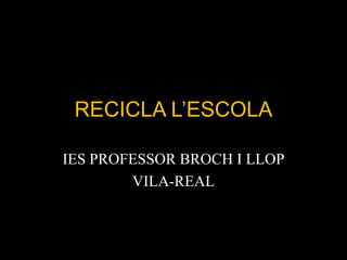 RECICLA L’ESCOLA

IES PROFESSOR BROCH I LLOP
        VILA-REAL
 