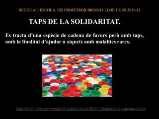 RECICLA L’ESCOLA. IES PROFESSOR BROCH I LLOP. CURS 2011-12


           TAPS DE LA SOLIDARITAT.
Es tracta d’una espècie de cadena de favors però amb taps,
amb la finalitat d’ajudar a xiquets amb malalties rares.




    http://brochillopcentrerreeps.blogspot.com.es/2011/12/tapones-de-esperanza.html
 