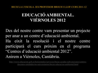 RECICLA L’ESCOLA. IES PROFESSOR BROCH I LLOP. CURS 2011-12


              EDUCACIÓ AMBIENTAL.
                 VIÉRNOLES 2012

Des del nostre centre vam presentar un projecte
per anar a un centre d’educació ambiental.
Ha eixit la resolució i el nostre centre
participarà el curs pròxim en el programa
“Centres d’educació ambiental 2012”.
Anirem a Viérnoles, Cantàbria.
 http://www.educacion.gob.es/horizontales/servicios/becas-ayudas-subvenciones/centros-
          docentes-entidades/no-universitarios/becas-educacion-ambiental.html
 