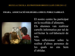 RECICLA L’ESCOLA. IES PROFESSOR BROCH I LLOP. CURS 2011-12


SMARA, ASSOCIACIÓ SOLIDÀRIA AMB EL POBLE SAHRAUÍ.


                             El nostre centre ha participat
                             en la recollida d’aliments.
                             Els alumnes van realitzar
                             cartells informatius per tal de
                             sol·licitar la col·laboració de
                             tots.
                             Vam reflexionar sobre la
                             realitat d’altres persones de
                             les quals no ens hem
                             d’oblidar.
 
